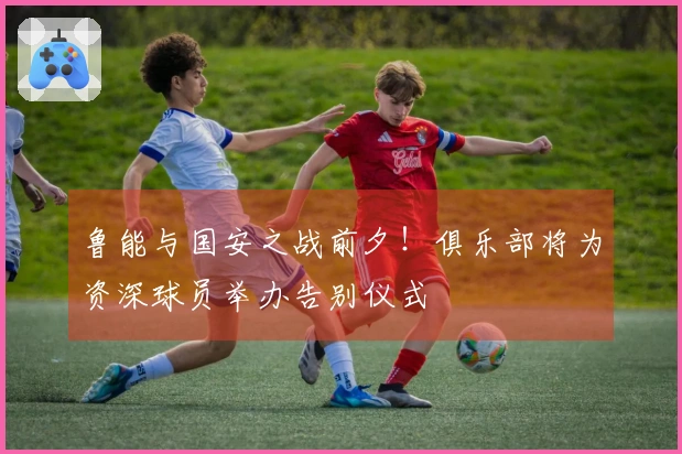 鲁能与国安之战前夕！俱乐部将为资深球员举办告别仪式