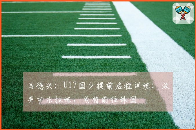 马德兴：U17国少提前启程训练；放弃中东拉练，或将前往韩国