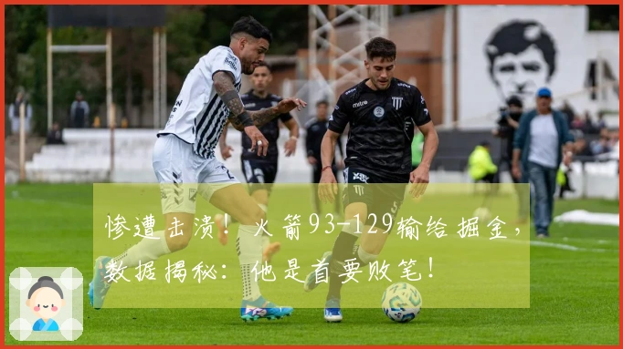 惨遭击溃！火箭93-129输给掘金，数据揭秘：他是首要败笔！