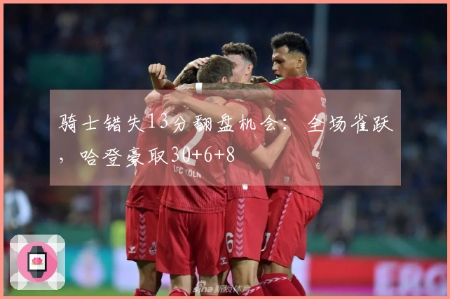 骑士错失13分翻盘机会：全场雀跃，哈登豪取30+6+8