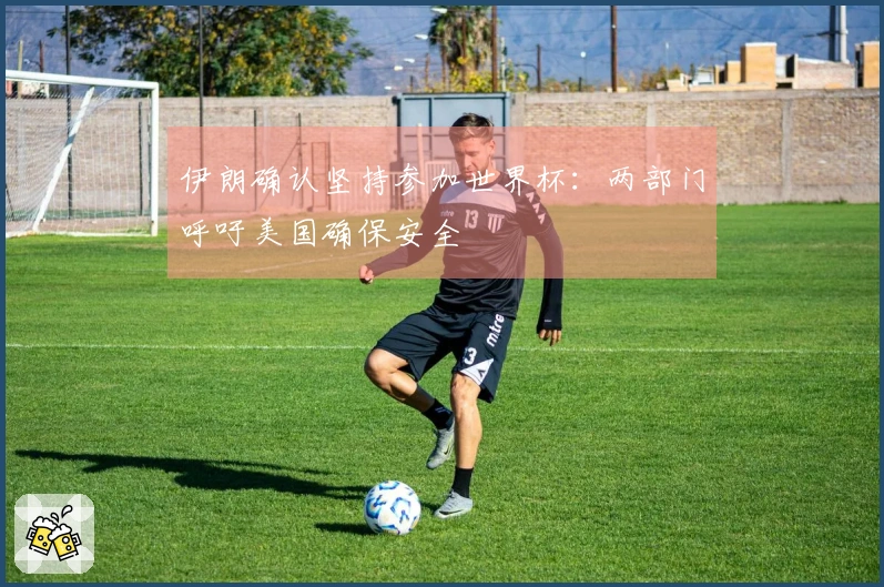 伊朗确认坚持参加世界杯:两部门呼吁美国确保安全