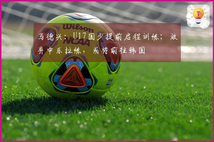 马德兴：U17国少提前启程训练；放弃中东拉练，或将前往韩国