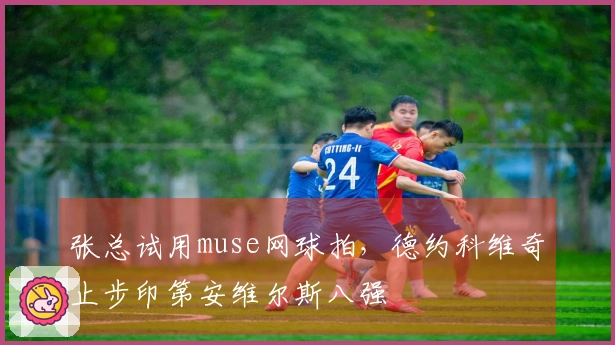 张总试用muse网球拍，德约科维奇止步印第安维尔斯八强