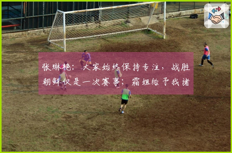 张琳艳：大家始终保持专注，战胜朝鲜仅是一次赛事；霜姐给予我诸多教导