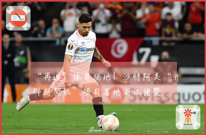 “再造”体育场地！沙特阿美“开辟新契机”项目落地浙江诸暨