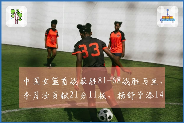 中国女篮首战获胜81-68战胜马里,李月汝贡献21分11板,杨舒予添14分5板7助
