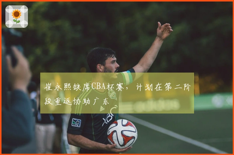 崔永熙缺席CBA杯赛，计划在第二阶段重返协助广东