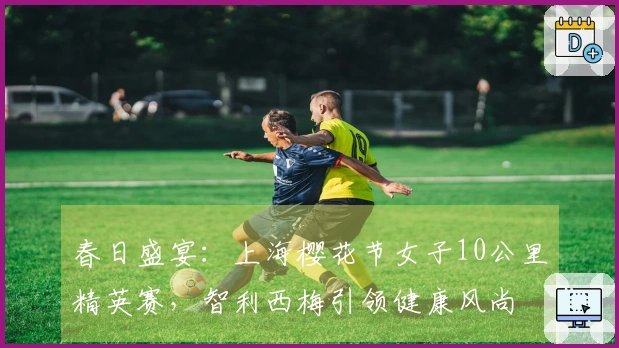 春日盛宴：上海樱花节女子10公里精英赛，智利西梅引领健康风尚