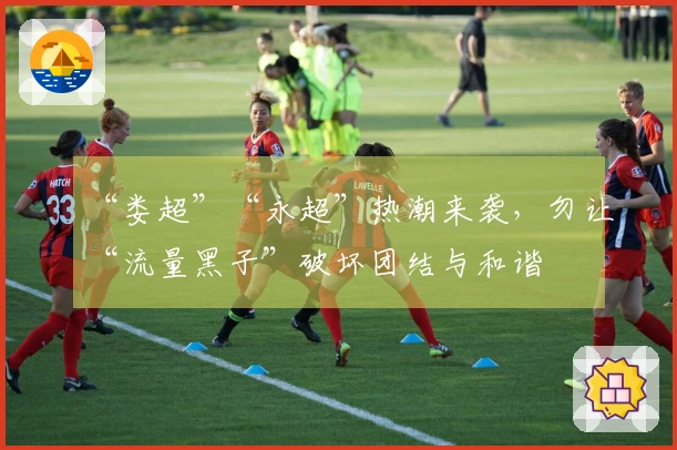 “娄超”“永超”热潮来袭，勿让“流量黑子”破坏团结与和谐