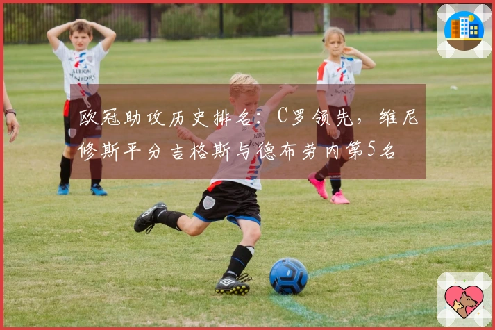 欧冠助攻历史排名：C罗领先，维尼修斯平分吉格斯与德布劳内第5名