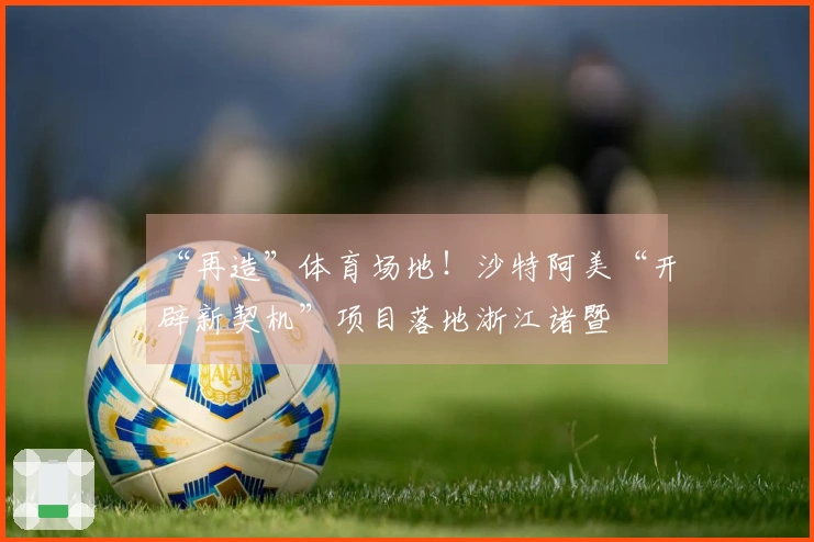 “再造”体育场地！沙特阿美“开辟新契机”项目落地浙江诸暨