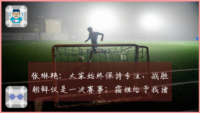 张琳艳：大家始终保持专注，战胜朝鲜仅是一次赛事；霜姐给予我诸多教导