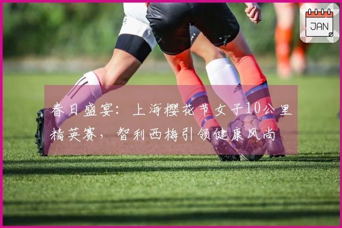 春日盛宴：上海樱花节女子10公里精英赛，智利西梅引领健康风尚