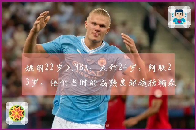 姚明22岁入NBA，大郅24岁，阿联23岁，他们当时的成熟度超越杨瀚森