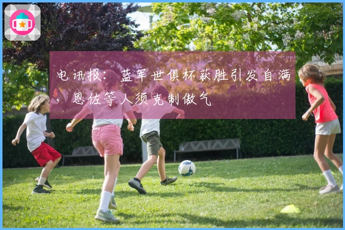 电讯报：蓝军世俱杯获胜引发自满，恩佐等人须克制傲气