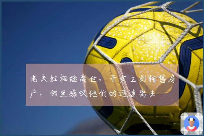 老夫妇相继离世，子女立刻转售房产，邻里感叹他们的迅速离去